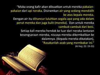 “Maka orang kafir akan dibuatkan untuk mereka pakaian-
pakaian dari api neraka. Disiramkan air yang sedang mendidih
                                        ke atas kepala mereka.
 Dengan air itu dihancur luluhkan segala apa yang ada dalam
    perut mereka dan juga kulit (mereka). Dan untuk mereka
                                   cambuk-cambuk dari besi.
       Setiap kali mereka hendak ke luar dari neraka lantaran
      kesengsaraan mereka, niscaya mereka dikembalikan ke
                       dalamnya. (Kepada mereka dikatakan),
                       "Rasakanlah azab yang membakar ini.“
                                               (Al Hajj, 22: 19-22)
 