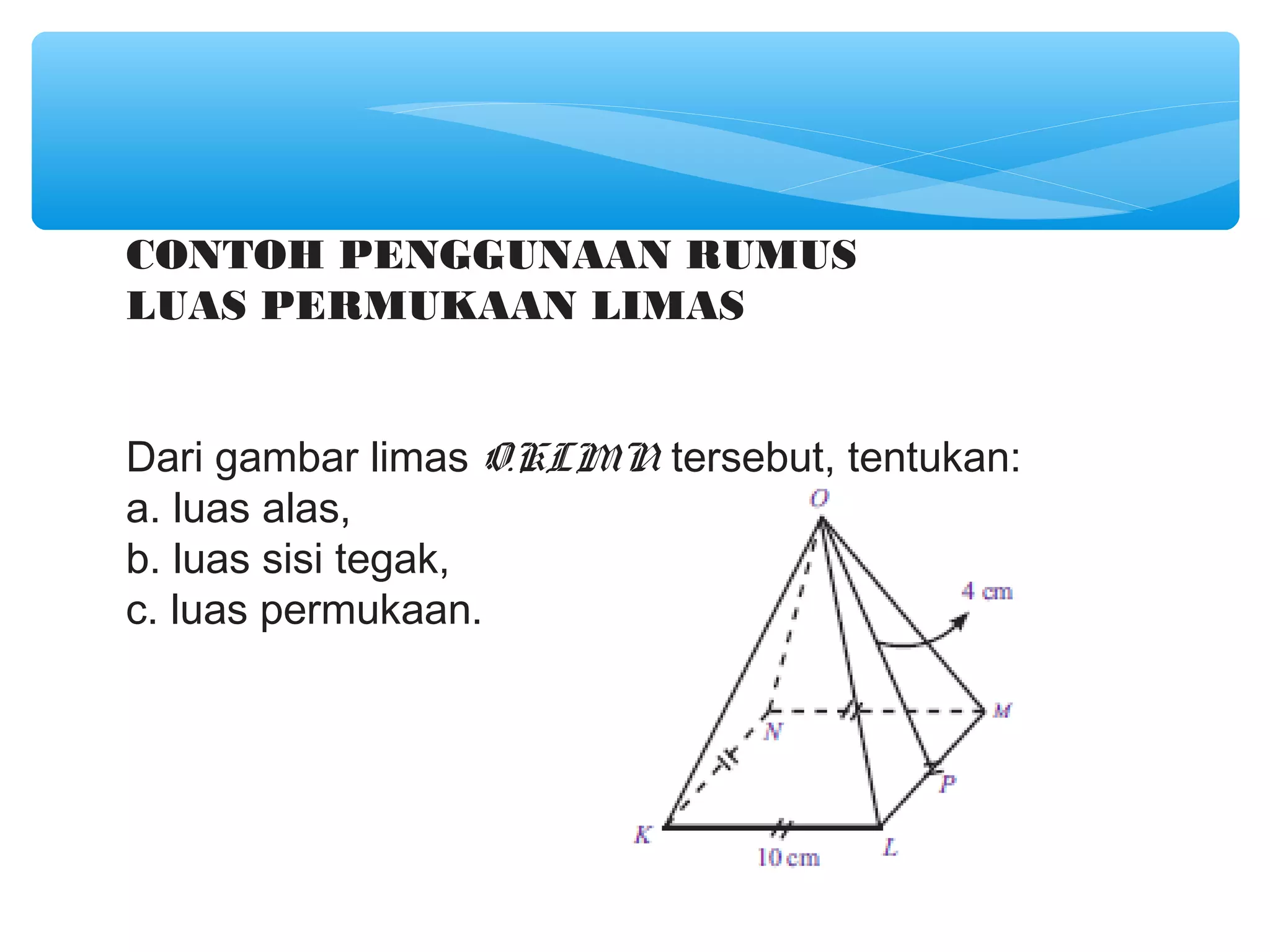 CONTOH PENGGUNAAN RUMUS
LUAS PERMUKAAN LIMAS


Dari gambar limas O.KLMN tersebut, tentukan:
a. luas alas,
b. luas sisi tegak,
c. luas permukaan.
 