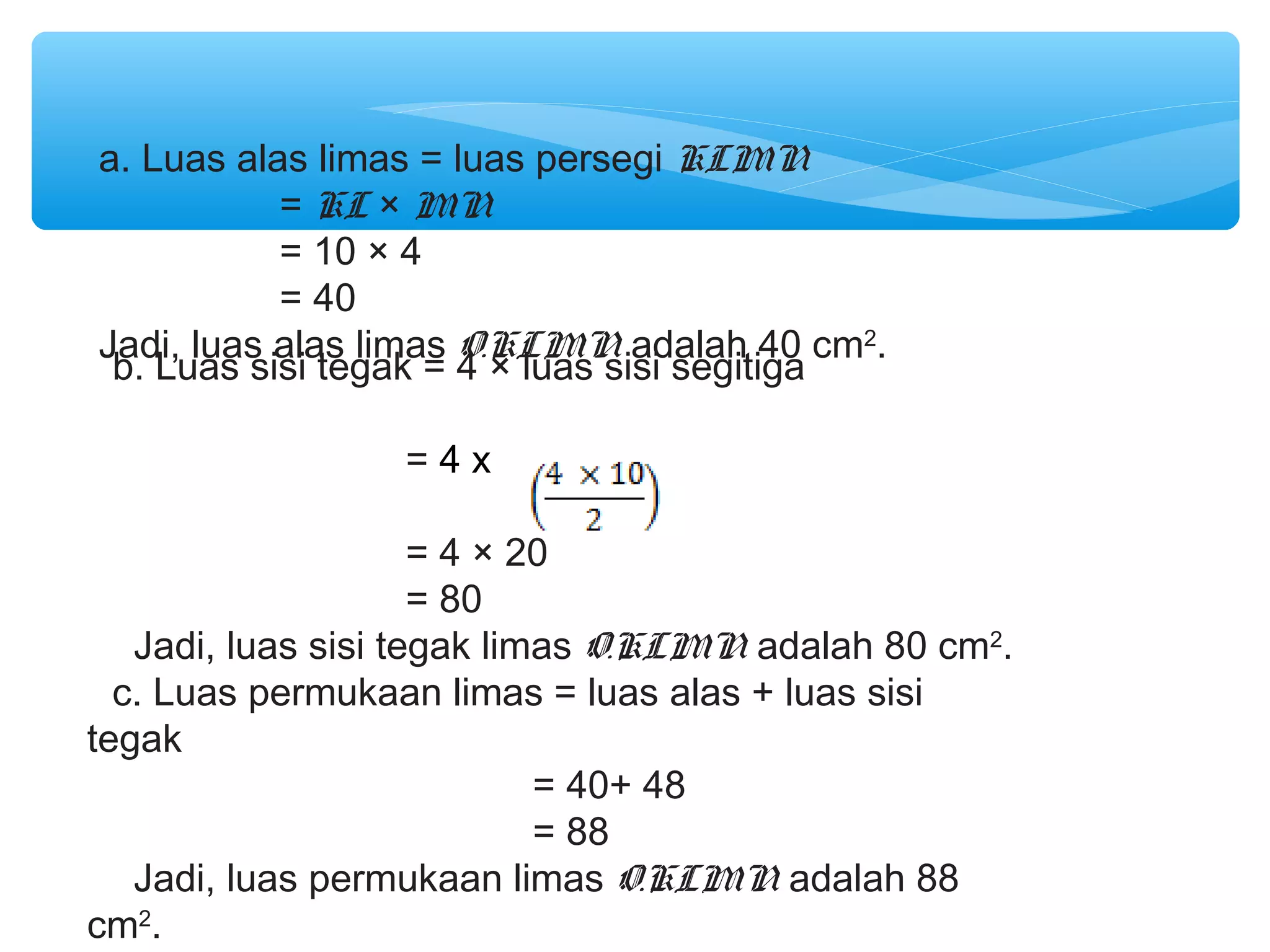 a. Luas alas limas = luas persegi KLMN
           = KL × MN
           = 10 × 4
           = 40
Jadi, luas alas limas O.KLMN adalah 40 cm2.
 b. Luas sisi tegak = 4 × luas sisi segitiga

                 =4x

                     = 4 × 20
                     = 80
   Jadi, luas sisi tegak limas O.KLMN adalah 80 cm2.
  c. Luas permukaan limas = luas alas + luas sisi
tegak
                            = 40+ 48
                            = 88
   Jadi, luas permukaan limas O.KLMN adalah 88
cm2.
 