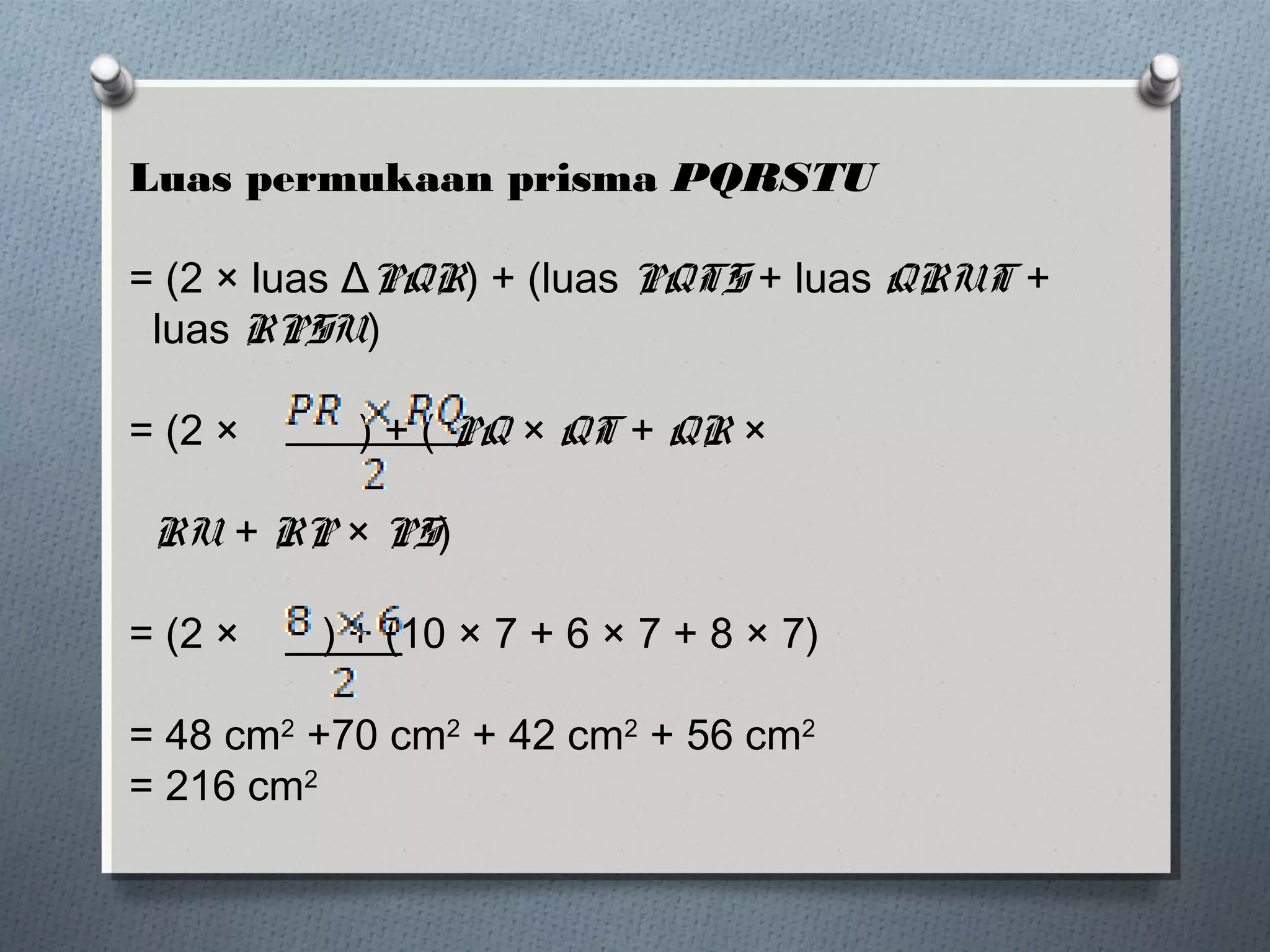 Luas permukaan prisma PQRSTU

= (2 × luas ΔPQR) + (luas PQTS + luas QRUT +
 luas RPSU)

= (2 ×     ) + ( PQ × QT + QR ×

 RU + RP × PS)

= (2 ×   ) + (10 × 7 + 6 × 7 + 8 × 7)

= 48 cm2 +70 cm2 + 42 cm2 + 56 cm2
= 216 cm2
 