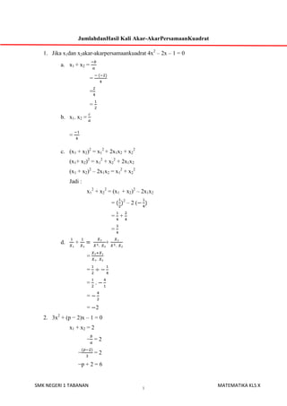 JumlahdanHasil Kali Akar-AkarPersamaanKuadrat
1. Jika x1dan x2akar-akarpersamaankuadrat 4x2 – 2x – 1 = 0
a. x1 + x2 =
=
=
=
b. x1. x2 =
=
c. (x1 + x2)2 = x12 + 2x1x2 + x22
(x1+ x2)2 = x12 + x22 + 2x1x2
(x1 + x2)2 – 2x1x2 = x12 + x22
Jadi :
x12 + x22 = (x1 + x2)2 – 2x1x2
=

2

–2(

= +
=
d.

+

+
=
=
= .
=
= 2

2. 3x2 + (p − 2)x – 1 = 0
x1 + x2 = 2
− =2
−

=2

−p + 2 = 6

SMK NEGERI 1 TABANAN

1

MATEMATIKA KLS X

 