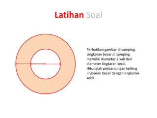 Latihan Soal
Perhatikan gambar di samping.
Lingkaran besar di samping
memiliki diameter 2 kali dari
diameter lingkaran kecil.
Hitunglah perbandingan keliling
lingkaran besar dengan lingkaran
kecil.