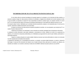 Unidad Curricular 7 Gestión y Planificación TIC Menendez, Mónica G.
INCORPORACION DE TIC EN EL PROYECTO INSTITUCIONAL 2014
En los últimos años los avances tecnológicos han ganado espacio en la sociedad y en la vida diaria de todos nosotros. La
escuela no queda al margen de estos avances y también se ve afectada. La llegada de las netbooks nos ha hecho repensar el modo
en que se enseña y se aprende en el siglo XXI. Hoy el aprendizaje se realiza en cualquier lugar y en cualquier momento. El uso de
las TIC en la escuela permite mejorar los procesos de enseñanza-aprendizaje por lo que desde aquí debemos promover su uso.
Es necesario adquirir ciertas habilidades que la sociedad demanda actualmente y preparar a los estudiantes para el mundo que los
aguarda, mejorando la calidad de educación que se les ofrece.
El equipo de conducción de esta escuela ha decidido acompañar los cambios con una propuesta que incorpora las TIC en
nuestro Proyecto Institucional 2014.
Trataremos de brindarles a los estudiantes no sólo contenidos sino también estrategias para la búsqueda de información,
la validación de dicha información, para poder sintetizarla y comunicarla en la Web, colaborar con otros en la construcción de
saberes y en la solución de situaciones problemáticas, etc. habilidades que seguramente les serán de gran utilidad y estimularán un
aprendizaje autónomo.
Luego de un análisis exhaustivo de nuestra realidad debemos reconocer que somos afortunados en contar con una escuela
muy bien equipada para acompañar esta propuesta:
Un gabinete de informática con 12 computadoras de escritorio, un proyector, una pizarra digital interactiva, un scanner y cámara de
fotos digital. A través del Plan Sarmiento del Gobierno de la Ciudad de Buenos Aires cada alumno ha recibido una netbook y los
docentes una notebook con conexión a internet por medio de la red WIMAX. Además la escuela cuenta con una red WIFI.
 