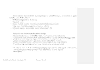 Unidad Curricular 7 Gestión y Planificación TIC Menendez, Mónica G.
De este análisis se desprenden también algunos aspectos que nos gustaría fortalecer y que se convierten en los ejes de
nuestro Plan para el año 2014. Estos son:
 Planificación e integración de las TIC en el aula
 Capacitación docente
 Espacios virtuales de encuentro, intercambio y comunicación entre docentes y conducción
 Trabajo colaborativo entre docentes y con otras instituciones del Distrito
 Participación de padres y la comunidad en espacios institucionales en la Web
Para alcanzar estas metas hemos diseñado distintas estrategias:
 Capacitación de docentes en el uso de las TIC en el aula, mediante talleres y jornadas institucionales
 Acompañamiento para la planificación y diseño de actividades con TIC con la ayuda de la Facilitadora Pedagógica Digital.
 Reactivación de la comunidad creada en Edmodo para los docentes y el equipo de conducción.
 Diseño de proyectos distritales con la participación de varias escuelas a través de un trabajo colaborativo.
 Creación de un blog institucional para compartir y estar en contacto con las familias y la comunidad.
Sin dudas, nos espera un año de mucho trabajo pero estoy segura que contaremos con el apoyo de nuestros docentes,
alumnos, padres y la comunidad en general para el logro de las metas que nos hemos propuesto.
Muchas gracias.
 