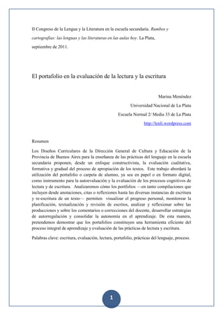 II Congreso de la Lengua y la Literatura en la escuela secundaria. Rumbos y
cartografías: las lenguas y las literaturas en las aulas hoy. La Plata,
septiembre de 2011.




El portafolio en la evaluación de la lectura y la escritura


                                                                          Marina Menéndez
                                                         Universidad Nacional de La Plata
                                                  Escuela Normal 2/ Media 33 de La Plata
                                                                 http://lenli.wordpress.com


Resumen

Los Diseños Curriculares de la Dirección General de Cultura y Educación de la
Provincia de Buenos Aires para la enseñanza de las prácticas del lenguaje en la escuela
secundaria proponen, desde un enfoque constructivista, la evaluación cualitativa,
formativa y gradual del proceso de apropiación de los textos. Este trabajo abordará la
utilización del portafolio o carpeta de alumno, ya sea en papel o en formato digital,
como instrumento para la autoevaluación y la evaluación de los procesos cognitivos de
lectura y de escritura. Analizaremos cómo los portfolios —en tanto compilaciones que
incluyen desde anotaciones, citas o reflexiones hasta las diversas instancias de escritura
y re-escritura de un texto— permiten visualizar el progreso personal, monitorear la
planificación, textualización y revisión de escritos, analizar y reflexionar sobre las
producciones y sobre los comentarios o correcciones del docente, desarrollar estrategias
de autorregulación y consolidar la autonomía en el aprendizaje. De esta manera,
pretendemos demostrar que los portafolios constituyen una herramienta eficiente del
proceso integral de aprendizaje y evaluación de las prácticas de lectura y escritura.

Palabras clave: escritura, evaluación, lectura, portafolio, prácticas del lenguaje, proceso.




                                             1
 