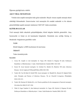 Öğrenme güçlüğü kalıcı olabilir.

AKUT VİRAL MENEJİTLER

   Virüslar akut aseptik menenjitin önde gelen nedenidir. Birçok virusun aseptik menenjit etkeni

olabildiği bilinmektedir. Enteroviruslar viral menenjitin ilk sıradaki nedenidir ve bir etkenin

gösterilebildiği aseptik menenjit vakalarının %80-%95 ‘inden sorumludur.

KLİNİK BULGULAR

Viral menenjit farklı etkenlerle gelişebildiğinden, klinik bulgular farklılık gösterebilir. Ateş,

huzursuzluk ve letarji en sık karşılaşılan bulgulardır. Hastalarda ense sertliği, Kernig ve

Brudzinski bulgularının genellikle vardır

        TANI

        Klinik bulgular ve BOS incelenmesi ile tanı konur.

        TEDAVİ

        Tedavi destekleyicidir.

Kaynaklar

   1.    Arısoy SE. Aseptik ve viral meninjitler. In: Topçu AW, Söyletir G, Doganay M (eds). Enfeksiyon

         Hastalıkları ve Mikrobiyolojisi. 3. baskı. Nobel Kitabevleri. İstanbul 2008; 1422-1430.

   2.    Swartz M. Acute bacterial meningitis. In: Gorbach SL, Bartlett JG, Blacklow NR (eds). Infectious

         Diseases. 3rd ed. Lippincott Williams&Wilkins.2004;1264-1286.

   3.    Tunkel AR, Van De Beek D, Scheld WM. Acute meningitis. In: Mandell GL, Bennett JE, Raphael Dolin

         (eds). Principles and Practice of Infectious Diseases. 7th ed. Churchill Livingstone, Philadelphia

         2010;1189-1231.

   4.    Tunkel AR, Hartman B, Sheldon KL, et al. Practice guidelines for the management of bacterial meningitis.

         Clin Infect Dis 2004;39:1267-1284.

   5.    Tülek N, Fışgın Taşdelen N. Akut bakteriyel meninjitler. In: Topçu AW, Söyletir G, Doganay M (eds).

         Enfeksiyon Hastalıkları ve Mikrobiyolojisi. 3. baskı. Nobel Kitabevleri. İstanbul 2008;1390-1422.
 