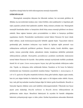 ulaşabilme olanağı bulan her türlü mikroorganizma menenjit oluşturabilir.

EPİDEMİYOLOJİ

      Menengokok menenjitine dünyanın her ülkesinde rastlanır, her mevsimde görülürse de

ilkbahar, kış mevsimlerinde insidansı artar. Askeri birlikler, okul yatakhaneleri ve hapishane gibi

toplu yaşanılan yerlerde lokal epidemiler çıkabilir. Bulaş solunum yolundan olur. Menengokok

menenjitli hastalardan doktor ve hemşirelere direkt bulaş sonucu menenjit görülmesi son derece

enderdir. Buna rağmen hastanın yakın çevresindekilere ve doktor ve hemşireye profilaksi

uygulanması önerilir. Pnomokoklar nazofarenksin normal bakteri florasının bir üyesi olarak

kabul edilmez, ancak kolonizasyon-taşıyıcılık bebeklik çağında başlar. Taşıyıcılarm tedavisi

gerekmediği gibi, hastaların izolasyonu veya kendisi ile ilgilenen sağlık personeli veya

refakatçılarına antibiyotik profilaksisi gerekmez. Rinoresi olanlar, kronik alkolikler, sigara

içenler, immun yetersizliği olanlar, splenektomi olanlar, kompleman defektliler pnömokok

infeksiyonlarına yatkındır. Haemophilus parainfluenzae çocukların nazofarenks mukozasının

normal bakteri florasının bir üyesidir. Akut pürülan menenjit etyolojisinde özellikle çocuklarda

önemli bir rol oynar. Listera monocytogenes koyun, keçi gibi hayvanlarda infeksiyona neden

olur. Toprak, su, kokuşmuş sebze artıklarında bulunur. İnsanların az bir kısmı bu bakteriyi

kolonlarında taşır. Kontamine yiyeceklerle insanlara bulaşır. Vajenlerine L. monocytogencs, E.

coli ve S. agalactiae (B grubu streptokok) kolonize olmuş gebe kadınlar, doğum yapan annede,

hem de yeni doğan bebekte bu bakterilere bağlı sepsis ve ölü doğuma neden olabilir. Koyun,

keçi, inek gibi hayvanlardan insanlara bulaşan diğer bir bakteri grubu brusellalardır. Brusella ve

listeryalar fagosite olduktan sonra canlı kalabilen mikroorganizmalardır. Ülkemizde taze beyaz

peynir yeme alışkanlığı, Brucella melitensis ve Brucella abortus infeksiyonlarının sık

görülmesine neden oluyor. Brusellozis bakteriyemi ile seyreden bir hastalık olduğundan

bakterinin yerleşemiyeceği organ ve doku yoktur. Kurban bayramlarının arkasından ülkemizde
 