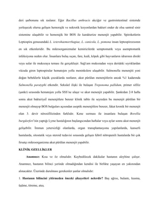 deri şarbonuna sık raslanır. Eğer Bacillus anthracis akciğer ve gastrointestinal sistemde

yerleşecek olursa gelişen hemorajik ve nekrotik lezyonlardan bakteri ender de olsa santral sinir

sistemine ulaşabilir ve hemorajik bir BOS ile karakterize menenjit yapabilir. Spiroketlerin

Leptospira genusundaki L. icterohaemorrhagiae, L. canicola, L. pomona insan leptospirozısının

en sık etkenleridir. Bu mikroorganizmalar kemiricilerde semptomatik veya asemptomatik

infeksiyona neden olur. İnsanlara bulaş sıçan, fare, kedi, köpek gibi hayvanların idrarının direkt

veya sular ile mukozaya teması ile gerçekleşir. Sağ1am mukozadan veya derideki sıyrıklardan

vücuda giren leptospiralar hematojen yolla meninkslere ulaşabilir. Salmonella menenjiti yeni

doğan bebeklerle küçük çocuklarda rastlanır, akut pürülan menenjitlerin ancak %1 kadarında

Salmonella paratyphi etkendir. Seksüel ilişki ile bulaşan Treponoma pallidum, primer sifiliz

(şankr) sırasında hematojen yolla SSS’ne ulaşır ve akut menenjit yapabilir. Şankrdan 2-8 hafta

sonra akut bakteriyeİ menenjitlere benzer klinik tablo ile seyreden bu menenjit pürülan bir

menenjit olmayıp BOS bulguları açısından aseptik menenjitlere benzer, fakat kronik bir menenjit

olan 3. devir nörosifilizinden farklıdır. Kene ısırması ile insanlara bulaşan Borellia

burgdorferi’nin yaptığı Lyme hastalığının başlangıcından haftalar veya aylar sonra akut menenjit

gelişebilir. İmmun yetersizliği olanlarda, organ transplantasyonu yapılanlarda, kanserli

hastalarda, sitostatik veya steroid tedavisi sırasında gelişen febril nötropenili hastalarda bir çok

fırsatçı mikroorganizma akut pürülan menenjit yapabilir.

KLİNİK OZELLİKLER

      Anamnez: Kısa ve öz olmalıdır. Kaybedilecek dakikalar hastanın aleyhine çalışır.

Anamnez, hastanın bilinci yerinde olmadığından kendisi ile birlikte yaşayan en yakınından

alınacaktır. Üzerinde durulması gerekenler şunlar olmalıdır:

1. Hastanın bilincini yitirmeden önceki şikayetleri nelerdir? Baş ağrısı, bulantı, kusma,

üşüme, titreme, ateş.
 