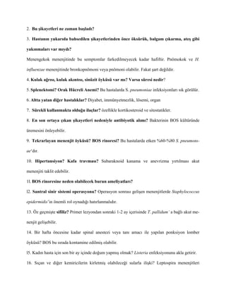 2. Bu şikayetleri ne zaman başladı?

3. Hastanın yukarıda bahsedilen şikayetlerinden önce öksürük, balgam çıkarma, ateş gibi

yakınmaları var mıydı?

Menengekok menenjitinde bu semptomlar farkedilmeyecek kadar hafiftir. Pnömokok ve H.

influenzae menenjitinde bronkopnömoni veya pnömoni olabilir. Fakat şart değildir.

4. Kulak ağrısı, kulak akıntısı, sinüzit öyküsü var mı? Varsa süresi nedir?

5. Splenektomi? Orak Hücreli Anemi? Bu hastalarda S. pneumoniae infeksiyonları sık görülür.

6. Altta yatan diğer hastalıklar? Diyabet, immünyetmezlik, lösemi, organ

7. Sürekli kullanmakta olduğu ilaçlar? özellikle kortikosteroid ve sitostatikler.

8. En son ortaya çıkan şikayetleri nedeniyle antibiyotik alımı? Bakterinin BOS kültüründe

üremesini önleyebilir.

9. Tekrarlayan menenjit öyküsü? BOS rinoresi? Bu hastalarda etken %60-%80 S. pneumonı-

ae‘dır.

10. Hipertansiyon? Kafa travması? Subaraknoid kanama ve anevrizma yırtılması akut

menenjiti taklit edebilir.

1l. BOS rinoresine neden olabilecek burun ameliyatları?

l2. Santral sinir sistemi operasyonu? Operasyon sonrası gelişen menenjitlerde Staphylococcus

epidermidis’in önemli rol oynadığı hatırlanmalıdır.

13. Öz geçmişte sifiliz? Primer lezyondan sonraki 1-2 ay içerisinde T. pallidum’ a bağlı akut me-

nenjit gelişebilir.

14. Bir hafta öncesine kadar spinal anestezi veya tanı amacı ile yapılan ponksiyon lomber

öyküsü? BOS bu sırada kontamine edilmiş olabilir.

l5. Kadın hasta için son bir ay içinde doğum yapmış olmak? Listeria enfeksiyonunu akla getirir.

16. Sıçan ve diğer kemiricilerin kirletmiş olabileceği sularla ilişki? Leptospira menenjitleri
 
