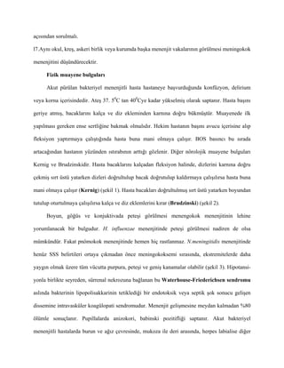 açısından sorulmalı.

l7.Aynı okul, kreş, askeri birlik veya kurumda başka menenjit vakalarının görülmesi meningokok

menenjitini düşündürecektir.

      Fizik muayene bulguları

      Akut pürülan bakteriyel menenjitli hasta hastaneye başvurduğunda konfüzyon, delirium

veya korna içerisindedir. Ateş 37. 50C tan 400Cye kadar yükselmiş olarak saptanır. Hasta başını

geriye atmış, bacaklarını kalça ve diz ekleminden karnına doğru bükmüştür. Muayenede ilk

yapılması gereken ense sertliğine bakmak olmalıdır. Hekim hastanın başını avucu içerisine alıp

fleksiyon yaptırmaya çalıştığında hasta buna mani olmaya çalışır. BOS basıncı bu sırada

artacağından hastanın yüzünden ıstırabının arttığı gözlenir. Diğer nörolojik muayene bulguları

Kernig ve Brudzinskidir. Hasta bacaklarını kalçadan fleksiyon halinde, dizlerini karnına doğru

çekmiş sırt üstü yatarken dizleri doğrultulup bacak doğrutulup kaldırmaya çalışılırsa hasta buna

mani olmaya çalışır (Kernig) (şekil 1). Hasta bacakları doğrultulmuş sırt üstü yatarken boyundan

tutulup oturtulmaya çalışılırsa kalça ve diz eklemlerini kırar (Brudzinski) (şekil 2).

      Boyun, göğüs ve konjuktivada peteşi görülmesi menengokok menenjitinin lehine

yorumlanacak bir bulgudur. H. influenzae menenjitinde peteşi görülmesi nadiren de olsa

mümkündür. Fakat pnömokok menenjitinde hemen hiç rastlanmaz. N.meningitidis menenjitinde

henüz SSS belirtileri ortaya çıkmadan önce meningokoksemi sırasında, ekstremitelerde daha

yaygın olmak üzere tüm vücutta purpura, peteşi ve geniş kanamalar olabilir (şekil 3). Hipotansi-

yonla birlikte seyreden, sürrenal nekrozuna bağlanan bu Waterhouse-Friederichsen sendromu

aslında bakterinin lipopolisakkarinin tetiklediği bir endotoksik veya septik şok sonucu gelişen

dissemine intravasküler koagülopati sendromudur. Menenjit gelişmesine meydan kalmadan %80

ölümle sonuçlanır. Pupillalarda anizokori, babinski pozitifliği saptanır. Akut bakteriyel

menenjitli hastalarda burun ve ağız çevresinde, mukoza ile deri arasında, herpes labialise diğer
 