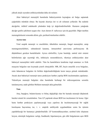 yüksek ateşle seyreden enfeksiyonlardan daha sık raslanır.

     Akut bakteriyel menenjitli hastalarda bakteriyeminin kaynağına ait bulgu saptamak

çoğunlukla mümkün olmaz. Bu kaynak ekseriya üst ve alt solunum yollarıdır. Bu nedenle

akciğerler, infektif endokardit yönünden kalp iyi değerlendirilmelidir. Hastanın yatağında

akciğer grafisi çekilmesi uygun olur. Aynı durum H. influenzae için de geçerlidir. Diğer taraftan

menengekoksemi sırasında eklem, göz, perikard tutulumları olabilir.

     Ayırıcı tanı

     Viral aseptik menenjit ve ensefalitler, tüberküloz menenjit, fungal menenjitler, amip

menengoensefalitleri,   subaraknoid    kanama,    intraserebral    anevrizma   perforasyonu   ilk

düşünülmesi gereken hastalıklardır. Ayrıca nörösifiliz, Lyme hastalığı, santral sinir sistemi

belirtilerinin ağır seyrettiği tifo, infeksiyöz mononükleozis, riketsiya enfeksiyonları akut

bakteryel menenjitleri taklit edebilir. Tüm bu hastalıkların kendisine özgü anamnez ve fizik

muayene bulguları tanı koymada yeterli olmayabilir. MR, BT, beyin omurilik sıvısı bulguları,

rutin labaratuvar bulguları ile birlikte değerlendirildiğinde kesin tanıya gitmek mümkündür.

Ancak akut bakteriyel menenjit tanısı ponksiyon lumber yapılıp BOS incelenmeden yapılamaz.

Tekrarlıyan menenjit bulguları olan hastalarda herhangi bir mikroorganizma sorumlu

tutulamıyorsa, nadir görülen Mollaret menenjiti akla gelmelidir.

     Tanı

     Ateş, başağrısı, bulantı-kusma ve bilinç değişikliği olan bir hastada menenjit düşünerek

hareket etmek bir zorunluluktur. Tanı LP yapılarak alınan BOS’nın incelenmesi ile konur. Eğer

hasta lumbar ponksiyon yapılamıyacağı veya yapılırsa da incelenemeyeceği bir sağlık

kuruluşuna başvurmuş ise, i. v. ampirik antibiyotik uygulandıktan sonra bu işlemin

yapılabileceği bir hastaneye gönderilmelidir. LP kontrendikasyonları; serebral kitle oluşturan

lezyon, nörolojik bulguların varlığı, bradikardi, hipertansiyon, göz dibi bulgularınm aşırı BOS
 