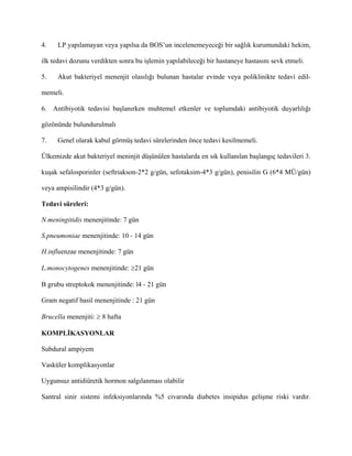 4.    LP yapılamayan veya yapılsa da BOS’un incelenemeyeceği bir sağlık kurumundaki hekim,

ilk tedavi dozunu verdikten sonra bu işlemin yapılabileceği bir hastaneye hastasını sevk etmeli.

5.   Akut bakteriyel menenjit olasılığı bulunan hastalar evinde veya poliklinikte tedavi edil-

memeli.

6. Antibiyotik tedavisi başlanırken muhtemel etkenler ve toplumdaki antibiyotik duyarlılığı

gözönünde bulundurulmalı

7.   Genel olarak kabul görmüş tedavi sürelerinden önce tedavi kesilmemeli.

Ülkemizde akut bakteriyel meninjit düşünülen hastalarda en sık kullanılan başlangıç tedavileri 3.

kuşak sefalosporinler (seftriakson-2*2 g/gün, sefotaksim-4*3 g/gün), penisilin G (6*4 MÜ/gün)

veya ampisilindir (4*3 g/gün).

Tedavi süreleri:

N.meningitidis menenjitinde: 7 gün

S.pneumoniae menenjitinde: 10 - 14 gün

H.influenzae menenjitinde: 7 gün

L.monocytogenes menenjitinde: ≥21 gün

B grubu streptokok menenjitinde: l4 - 21 gün

Gram negatif basil menenjitinde : 21 gün

Brucella menenjiti: ≥ 8 hafta

KOMPLİKASYONLAR

Subdural ampiyem

Vasküler komplikasyonlar

Uygunsuz antidiüretik hormon salgılanması olabilir

Santral sinir sistemi infeksiyonlarında %5 civarında diabetes insipidus gelişme riski vardır.
 