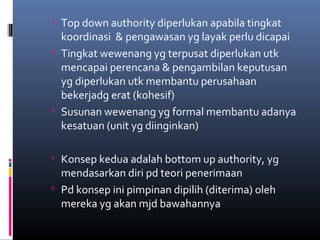  Top down authority diperlukan apabila tingkat
koordinasi & pengawasan yg layak perlu dicapai
 Tingkat wewenang yg terpusat diperlukan utk
mencapai perencana & pengambilan keputusan
yg diperlukan utk membantu perusahaan
bekerjadg erat (kohesif)
 Susunan wewenang yg formal membantu adanya
kesatuan (unit yg diinginkan)
 Konsep kedua adalah bottom up authority, yg
mendasarkan diri pd teori penerimaan
 Pd konsep ini pimpinan dipilih (diterima) oleh
mereka yg akan mjd bawahannya
 