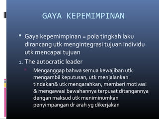 GAYA KEPEMIMPINAN
 Gaya kepemimpinan = pola tingkah laku
dirancang utk mengintegrasi tujuan individu
utk mencapai tujuan
1. The autocratic leader
 Menganggap bahwa semua kewajiban utk
mengambil keputusan, utk menjalankan
tindakan& utk mengarahkan, memberi motivasi
& mengawasi bawahannya terpusat ditangannya
dengan maksud utk meniminumkan
penyimpangan dr arah yg dikerjakan
 