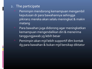 2. The participate
 Pemimpin mendorong kemampuan mengambil
keputusan dr para bawahannya sehingga
pikiran2 mereka akan selalu meningkat & makin
matang
 Para bawahan juga didorong agar meningkatkan
kemampuan mengendalikan diri & menerima
tanggungjawab yg lebih besar
 Pemimpin akan mjd lebih supportif dlm kontak
dg para bawahan & bukan mjd bersikap diktator
 