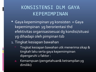 KONSISTENSI DLM GAYA
KEPEMIMPINAN
 Gaya kepemimpinan yg konsisten = Gaya
kepemimpinan yg berorientasi thd
efektivitas organisasisesuai dg kondisi/situasi
yg dihadapi oleh pimpinan tsb
1. Tingkat kesiapan bawahan
 Tingkat kesiapan bawahan utk menerima sikap &
tingkah laku serta gaya kepemimpinan
dipengaruhi 2 faktor :
a. Kemampuan (pengetahuan& ketrampilan yg
dimiliki)
 