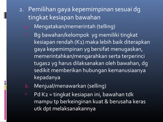 2. Pemilihan gaya kepemimpinan sesuai dg
tingkat kesiapan bawahan
a. Mengatakan/memerintah (telling)
 Bg bawahan/kelompok yg memiliki tingkat
kesiapan rendah (K1) maka lebih baik diterapkan
gaya kepemimpinan yg bersifat menugaskan,
memerintahkan/mengarahkan serta terperinci
tugas2 yg harus dilaksanakan oleh bawahan, dg
sedikit memberikan hubungan kemanusiaanya
kepadanya
b. Menjual/menawarkan (selling)
 Pd K2 = tingkat kesiapan ini, bawahan tdk
mampu tp berkeinginan kuat & berusaha keras
utk dpt melaksanakannya
 