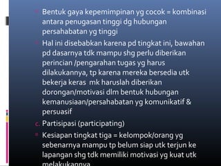  Bentuk gaya kepemimpinan yg cocok = kombinasi
antara penugasan tinggi dg hubungan
persahabatan yg tinggi
 Hal ini disebabkan karena pd tingkat ini, bawahan
pd dasarnya tdk mampu shg perlu diberikan
perincian /pengarahan tugas yg harus
dilakukannya, tp karena mereka bersedia utk
bekerja keras mk haruslah diberikan
dorongan/motivasi dlm bentuk hubungan
kemanusiaan/persahabatan yg komunikatif &
persuasif
c. Partisipasi (participating)
 Kesiapan tingkat tiga = kelompok/orang yg
sebenarnya mampu tp belum siap utk terjun ke
lapangan shg tdk memiliki motivasi yg kuat utk
 