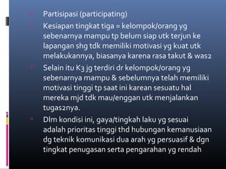 c. Partisipasi (participating)
 Kesiapan tingkat tiga = kelompok/orang yg
sebenarnya mampu tp belum siap utk terjun ke
lapangan shg tdk memiliki motivasi yg kuat utk
melakukannya, biasanya karena rasa takut & was2
 Selain itu K3 jg terdiri dr kelompok/orang yg
sebenarnya mampu & sebelumnya telah memiliki
motivasi tinggi tp saat ini karean sesuatu hal
mereka mjd tdk mau/enggan utk menjalankan
tugas2nya.
 Dlm kondisi ini, gaya/tingkah laku yg sesuai
adalah prioritas tinggi thd hubungan kemanusiaan
dg teknik komunikasi dua arah yg persuasif & dgn
tingkat penugasan serta pengarahan yg rendah
 