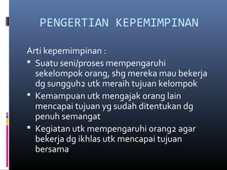 PENGERTIAN KEPEMIMPINAN
Arti kepemimpinan :
 Suatu seni/proses mempengaruhi
sekelompok orang, shg mereka mau bekerja
dg sungguh2 utk meraih tujuan kelompok
 Kemampuan utk mengajak orang lain
mencapai tujuan yg sudah ditentukan dg
penuh semangat
 Kegiatan utk mempengaruhi orang2 agar
bekerja dg ikhlas utk mencapai tujuan
bersama
 