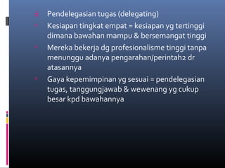 d. Pendelegasian tugas (delegating)
 Kesiapan tingkat empat = kesiapan yg tertinggi
dimana bawahan mampu & bersemangat tinggi
 Mereka bekerja dg profesionalisme tinggi tanpa
menunggu adanya pengarahan/perintah2 dr
atasannya
 Gaya kepemimpinan yg sesuai = pendelegasian
tugas, tanggungjawab & wewenang yg cukup
besar kpd bawahannya
 