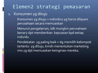 Elemen2 strategi pemasaran
1. Konsumen yg dituju
 Konsumen yg dituju = individu2 yg harus dilayani
perusahaan secara memuaskan
 Menurut pengalaman, tdk mungkin perusahaan
benar2 dpt memberikan kepuasan kpd setiap
individu
 Pendekatan yg paling baik = dg memilih kelompok
tertentu yg dituju, kmdn menentukan marketing
mix yg dpt memuaskan keinginan mereka.
 