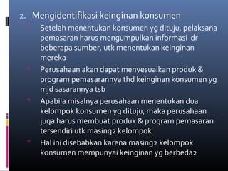 2. Mengidentifikasi keinginan konsumen
 Setelah menentukan konsumen yg dituju, pelaksana
pemasaran harus mengumpulkan informasi dr
beberapa sumber, utk menentukan keinginan
mereka
 Perusahaan akan dapat menyesuaikan produk &
program pemasarannya thd keinginan konsumen yg
mjd sasarannya tsb
 Apabila misalnya perusahaan menentukan dua
kelompok konsumen yg dituju, maka perusahaan
juga harus membuat produk & program pemasaran
tersendiri utk masing2 kelompok
 Hal ini disebabkan karena masing2 kelompok
konsumen mempunyai keinginan yg berbeda2
 