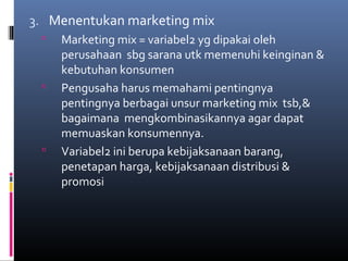 3. Menentukan marketing mix
 Marketing mix = variabel2 yg dipakai oleh
perusahaan sbg sarana utk memenuhi keinginan &
kebutuhan konsumen
 Pengusaha harus memahami pentingnya
pentingnya berbagai unsur marketing mix tsb,&
bagaimana mengkombinasikannya agar dapat
memuaskan konsumennya.
 Variabel2 ini berupa kebijaksanaan barang,
penetapan harga, kebijaksanaan distribusi &
promosi
 