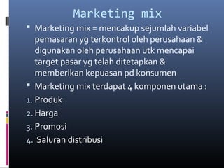 Marketing mix
 Marketing mix = mencakup sejumlah variabel
pemasaran yg terkontrol oleh perusahaan &
digunakan oleh perusahaan utk mencapai
target pasar yg telah ditetapkan &
memberikan kepuasan pd konsumen
 Marketing mix terdapat 4 komponen utama :
1. Produk
2. Harga
3. Promosi
4. Saluran distribusi
 