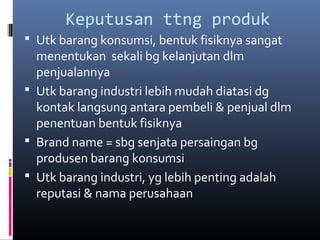 Keputusan ttng produk
 Utk barang konsumsi, bentuk fisiknya sangat
menentukan sekali bg kelanjutan dlm
penjualannya
 Utk barang industri lebih mudah diatasi dg
kontak langsung antara pembeli & penjual dlm
penentuan bentuk fisiknya
 Brand name = sbg senjata persaingan bg
produsen barang konsumsi
 Utk barang industri, yg lebih penting adalah
reputasi & nama perusahaan
 