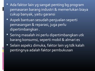  Ada faktor lain yg sangat penting bg program
pemasaran barang industri & memerlukan biaya
cukup banyak, yaitu garansi
 Aspek bantuan sesudah penjualan seperti
pemasangan & reparasi, juga perlu
dipertimbangkan .
 Sering masalah ini perlu dipertimbangkan utk
barang konsumsi, seperti mobil & almari es
 Selain aspek2 dimuka, faktor lain yg tdk kalah
pentingnya adalah faktor pembukusan
 