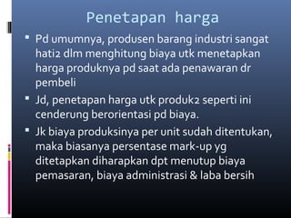 Penetapan harga
 Pd umumnya, produsen barang industri sangat
hati2 dlm menghitung biaya utk menetapkan
harga produknya pd saat ada penawaran dr
pembeli
 Jd, penetapan harga utk produk2 seperti ini
cenderung berorientasi pd biaya.
 Jk biaya produksinya per unit sudah ditentukan,
maka biasanya persentase mark-up yg
ditetapkan diharapkan dpt menutup biaya
pemasaran, biaya administrasi & laba bersih
 