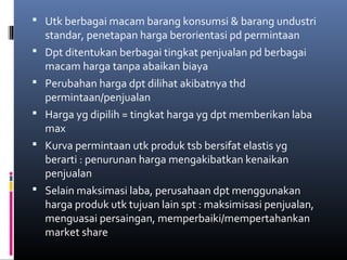  Utk berbagai macam barang konsumsi & barang undustri
standar, penetapan harga berorientasi pd permintaan
 Dpt ditentukan berbagai tingkat penjualan pd berbagai
macam harga tanpa abaikan biaya
 Perubahan harga dpt dilihat akibatnya thd
permintaan/penjualan
 Harga yg dipilih = tingkat harga yg dpt memberikan laba
max
 Kurva permintaan utk produk tsb bersifat elastis yg
berarti : penurunan harga mengakibatkan kenaikan
penjualan
 Selain maksimasi laba, perusahaan dpt menggunakan
harga produk utk tujuan lain spt : maksimisasi penjualan,
menguasai persaingan, memperbaiki/mempertahankan
market share
 