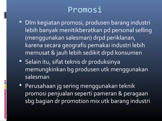 Promosi
 Dlm kegiatan promosi, produsen barang industri
lebih banyak menitikberatkan pd personal selling
(menggunakan salesman) drpd periklanan,
karena secara geografis pemakai industri lebih
memusat & jauh lebih sedikit drpd konsumen
 Selain itu, sifat teknis dr produksinya
memungkinkan bg produsen utk menggunakan
salesman
 Perusahaan jg sering menggunakan teknik
promosi penjualan seperti pameran & peragaan
sbg bagian dr promotion mix utk barang industri
 