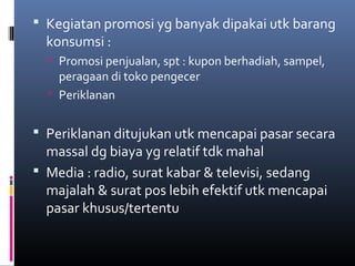  Kegiatan promosi yg banyak dipakai utk barang
konsumsi :
 Promosi penjualan, spt : kupon berhadiah, sampel,
peragaan di toko pengecer
 Periklanan
 Periklanan ditujukan utk mencapai pasar secara
massal dg biaya yg relatif tdk mahal
 Media : radio, surat kabar & televisi, sedang
majalah & surat pos lebih efektif utk mencapai
pasar khusus/tertentu
 