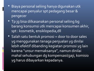  Biaya personal seliing hanya digunakan utk
mencapai penyalur spt pedagang besar &
pengecer
 Tp jg bisa dilkasanakan personal seliing bg
barang konsumsi utk mencapai konsumen akhir,
spt : kosmetik, ensiklopedia,dll
 Salah satu bentuk promosi = door to door sales
yg menggunakan tenaga penjualan yg dinilai
lebih efektif dibanding kegiatan promosi yg lain
karena “unsur memaksanya”, namun dinilai
mahal sehubungan dg kompensasi(gaji, komisi0
yg harus dibayarkan kepadanya.
 
