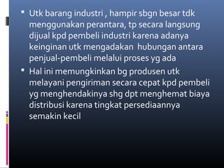  Utk barang industri , hampir sbgn besar tdk
menggunakan perantara, tp secara langsung
dijual kpd pembeli industri karena adanya
keinginan utk mengadakan hubungan antara
penjual-pembeli melalui proses yg ada
 Hal ini memungkinkan bg produsen utk
melayani pengiriman secara cepat kpd pembeli
yg menghendakinya shg dpt menghemat biaya
distribusi karena tingkat persediaannya
semakin kecil
 