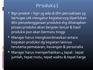 Produksi
 Bgn produk = bgn yg ada di dlm perusahaan yg
bertugas utk mengatur kegiatan2yg diperlukan
dlm penyelenggaraan produksi shg diharapkan
proses produksi akan berjalan lancar & hasil
produksi pun akan bermutu tinggi
 Manajer harus mengkoordinasikan antara
kegiatan produksi dg kegiatan lainnya
terutama pemasaran, keuangan & personalia
 Manajer harus memperhatikan 4 tepat : tepat
jumlah, tepat mutu, tepat waktu & tepat harga
 