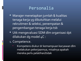 Personalia
 Manajer menetapkan jumlah & kualitas
tenaga kerja yg dibutuhkan melalui
rekruitmen & seleksi, penempatan &
pengembangan tenaga kerja tsb
 Utk mengevaluasi SDM dlm organisasi dpt
dilakukan dg model 4C :
1. Competence.
 Kompetens diukur dr kemampuan karyawan dlm
melakukan pekerjaannya, misalnya apakah
mereka perlu pelatihan/tidak
 