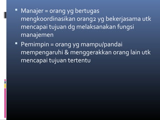  Manajer = orang yg bertugas
mengkoordinasikan orang2 yg bekerjasama utk
mencapai tujuan dg melaksanakan fungsi
manajemen
 Pemimpin = orang yg mampu/pandai
mempengaruhi & menggerakkan orang lain utk
mencapai tujuan tertentu
 