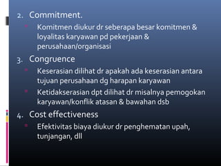 2. Commitment.
 Komitmen diukur dr seberapa besar komitmen &
loyalitas karyawan pd pekerjaan &
perusahaan/organisasi
3. Congruence
 Keserasian dilihat dr apakah ada keserasian antara
tujuan perusahaan dg harapan karyawan
 Ketidakserasian dpt dilihat dr misalnya pemogokan
karyawan/konflik atasan & bawahan dsb
4. Cost effectiveness
 Efektivitas biaya diukur dr penghematan upah,
tunjangan, dll
 