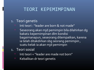 TEORI KEPEMIMPINAN
1. Teori genetis
 Inti teori : “leader are born & not made”
 Seseorang akan mjd pemimpin bila dilahirkan dg
bakat2 kepemimpinan dlm kondisi
bagaimanapun, seseorang ditempatkan, karena
ia telah ditakdirkan sbg seorang pemimpin ,
suatu kelak ia akan mjd pemimpin
1. Teori sosial
 Inti teori = “leader are made not born”
 Kebalikan dr teori genetis
 