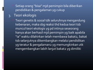  Setiap orang “bisa” mjd pemimpin bila diberikan
pendidikan & pengalaman yg cukup
3. Teori ekologis
 Teori genetis & sosial tdk seluruhnya mengandung
kebenaran, maka sbg reaksi thd kedua teori tsb
muncul teori ekologis yg pd intinya seseorang
hanya akan berhasil mjd pemimpin yg baik apabila
“ia” waktu dilahirkan telah membawa bakat2, bakat
tsb selanjutnya dikembangkan melalui pendidikan
yg teratur & pengalaman2 yg memungkinkan utk
mengembangkan labih lanjut bakat2 yg dimiliki
 