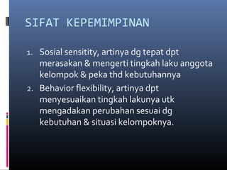 SIFAT KEPEMIMPINAN
1. Sosial sensitity, artinya dg tepat dpt
merasakan & mengerti tingkah laku anggota
kelompok & peka thd kebutuhannya
2. Behavior flexibility, artinya dpt
menyesuaikan tingkah lakunya utk
mengadakan perubahan sesuai dg
kebutuhan & situasi kelompoknya.
 