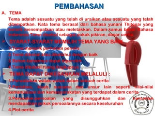 PEMBAHASANPEMBAHASAN
A. TEMA
Tema adalah sesuatu yang telah di uraikan atau sesuatu yang telah
ditempatkan. Kata tema berasal dari bahasa yunani Thitenai yang
berarti menempatkan atau meletakkan. Dalam kamus besar Bahasa
Indonesia Tema disebut sebagai pokok pikiran, dasar cerita.
 SYARAT-SYARAT MEMILIH TEMA YANG BAIK
1.Tema menarik perhatian penulis
2.Tema dikenal atau diketahui dengan baik
3.Bahan-bahannya dapat diperoleh
4.Tema dibatasi ruang lingkupnya
 TEMA DAPAT DIKESANKAN MELALULI :
1.Perwatakan watak-watak dalam sebuah cerita
2.Peristiwa, kisah, suasana dan unsur lain seperti nilai-nilai
kemanusiaan dan kemasyarakatan yang terdapat dalam cerita
3.Persoalan-persoalan yang disungguhkan dan kemudian
mendapatkan pokok persoalannya secara keseluruhan
4.Plot cerita
 