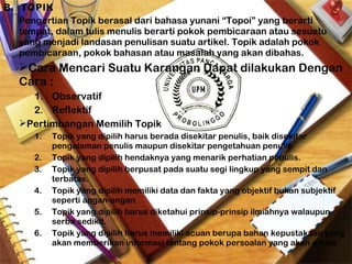 B. TOPIK
Pengertian Topik berasal dari bahasa yunani “Topoi” yang berarti
tempat, dalam tulis menulis berarti pokok pembicaraan atau sesuatu
yang menjadi landasan penulisan suatu artikel. Topik adalah pokok
pembicaraan, pokok bahasan atau masalah yang akan dibahas.
Cara Mencari Suatu Karangan Dapat dilakukan Dengan
Cara :
1. Observatif
2. Reflektif
Pertimbangan Memilih Topik
1. Topik yang dipilih harus berada disekitar penulis, baik disekitar
pengalaman penulis maupun disekitar pengetahuan penulis.
2. Topik yang dipilih hendaknya yang menarik perhatian penulis.
3. Topik yang dipilih berpusat pada suatu segi lingkup yang sempit dan
terbatas.
4. Topik yang dipilih memiliki data dan fakta yang objektif bukan subjektif
seperti angan-angan
5. Topik yang dipilih harus diketahui prinsip-prinsip ilmiahnya walaupun
serba sedikit.
6. Topik yang dipilih harus memiliki acuan berupa bahan kepustakaan yang
akan memberikan informasi tentang pokok persoalan yang akan ditulis.
 