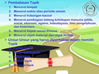  Pembatasan Topik
1. Menurut tempat
2. Menurut waktu atau periode zaman
3. Menurut hubungan kausal
4. Menurut pembagian bidang kehidupan manusia (plitik,
sosial, ekonomi, agama, kebudayaan, ilmu pengetahuan,
dan kesenian).
5. Menurut Aspek umum-khusus
6. Menurut objek material dan objek formal
 Unsur-Unsur yang harus diperhatian dalam memilih
Topik
a. Pelaku topik
b. Dasar-dasar topik
c. Objek topik
d. Tujuan topik
e. Manfaat topik
 
