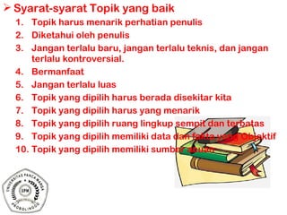  Syarat-syarat Topik yang baik
1. Topik harus menarik perhatian penulis
2. Diketahui oleh penulis
3. Jangan terlalu baru, jangan terlalu teknis, dan jangan
terlalu kontroversial.
4. Bermanfaat
5. Jangan terlalu luas
6. Topik yang dipilih harus berada disekitar kita
7. Topik yang dipilih harus yang menarik
8. Topik yang dipilih ruang lingkup sempit dan terbatas
9. Topik yang dipilih memiliki data dan fakta yang Objektif
10. Topik yang dipilih memiliki sumber acuan
 