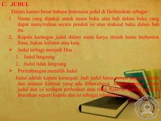 C. JUDUL
Dalam kamus besar bahasa Indonesia judul di Definisikan sebagai :
1. Nama yang dipakai untuk nama buku atau bab dalam buku yang
dapat menyiratkan secara pendek isi atau maksud buku dalam bab
itu.
2. Kepala karangan judul dalam suatu karya ilmiah harus berbentuk
frasa, bukan kalimat atau kata.
 Judul terbagi menjadi Dua :
1. Judul langsung
2. Judul tidak langsung
 Pertimbangan memilih Judul
Judul adalah kepala karangan. Jadi judul harus sesuai dengan uraian
dan untaian kalimat yang ada dibawahnya. Jangan sampai antara
judul dan isi terdapat perbedaan atau tidak Relevan karena judul di
ibaratkan seperti kepala dan isi sebagai tubuhnya.
 