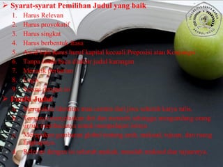  Syarat-syarat Pemilihan Judul yang baik
1. Harus Relevan
2. Harus provokatif
3. Harus singkat
4. Harus berbentuk frasa
5. Awal kata harus huruf kapital kecuali Preposisi atau Konjungsi
6. Tanpa tanda baca diakhir judul karangan
7. Menarik perhatian
8. Logis
9. Sesuai dengan isi
 Funfsi Judul
a. Merupakan Identitas atau cermin dari jiwa seluruh karya tulis.
b. Temanya menjelaskan diri dan menarik sehingga mengundang orang
untuk membacanya untuk mempelajari isinya
c. Merupakan gambaran global tentang arah, maksud, tujuan, dan ruang
lingkupnya.
d. Relevan dengan isi seluruh naskah, masalah maksud dan tujuannya.
 